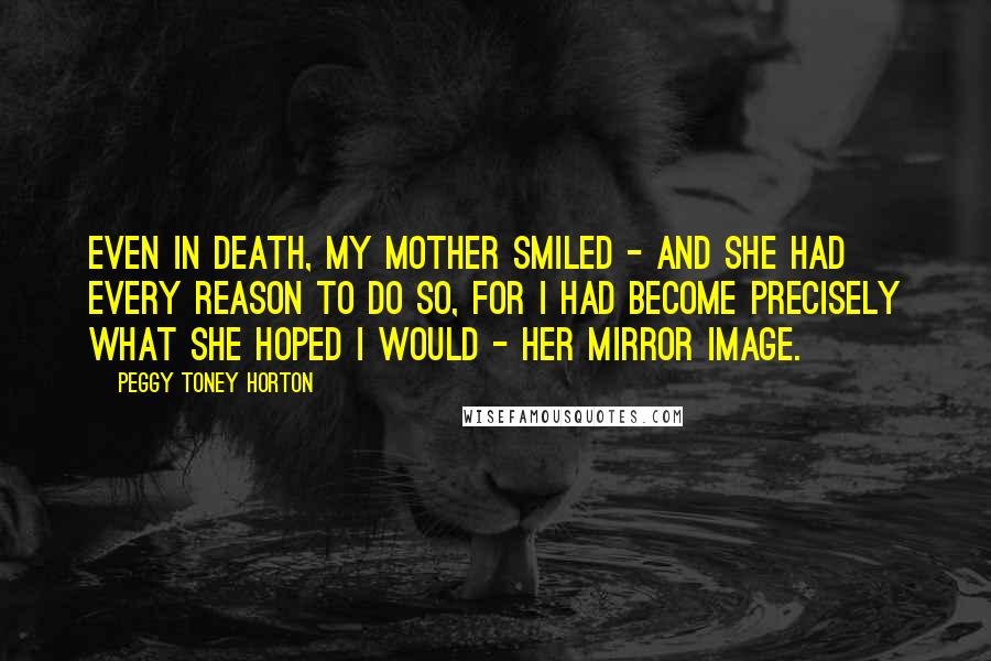 Peggy Toney Horton Quotes: Even in death, my mother smiled - and she had every reason to do so, for I had become precisely what she hoped I would - her mirror image.