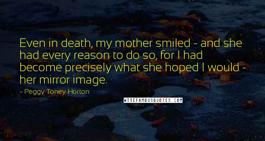 Peggy Toney Horton Quotes: Even in death, my mother smiled - and she had every reason to do so, for I had become precisely what she hoped I would - her mirror image.