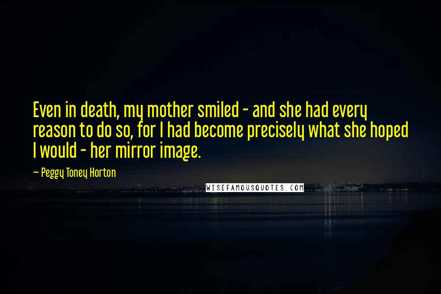 Peggy Toney Horton Quotes: Even in death, my mother smiled - and she had every reason to do so, for I had become precisely what she hoped I would - her mirror image.