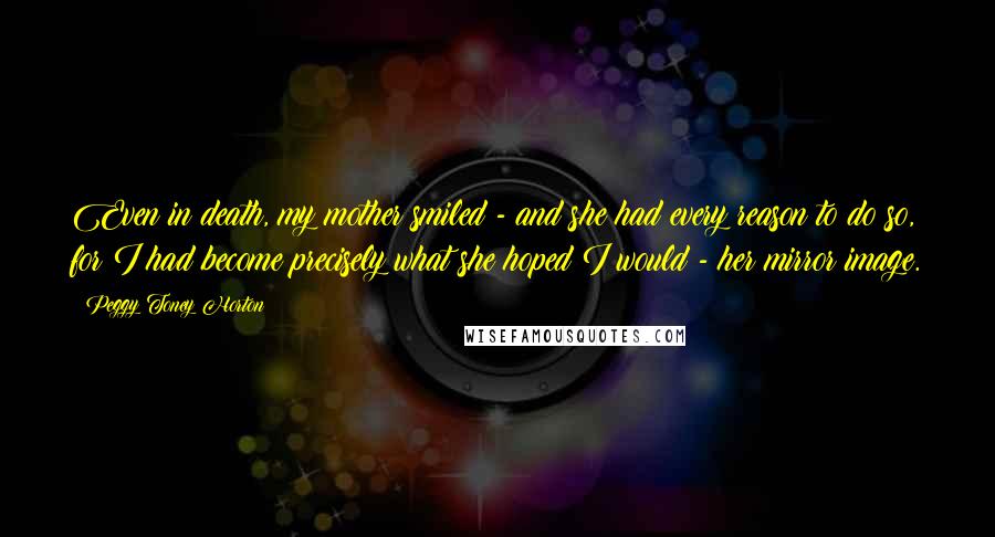 Peggy Toney Horton Quotes: Even in death, my mother smiled - and she had every reason to do so, for I had become precisely what she hoped I would - her mirror image.