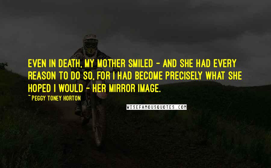 Peggy Toney Horton Quotes: Even in death, my mother smiled - and she had every reason to do so, for I had become precisely what she hoped I would - her mirror image.