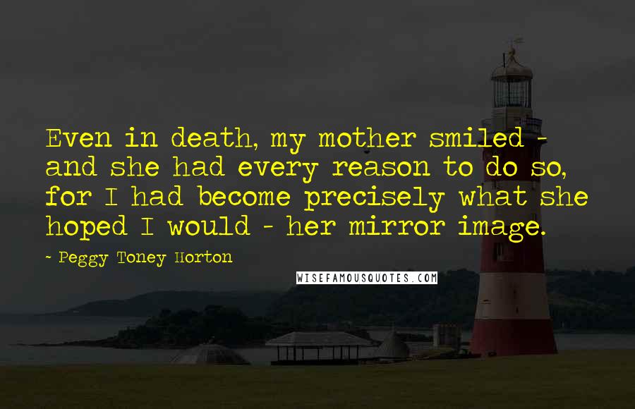 Peggy Toney Horton Quotes: Even in death, my mother smiled - and she had every reason to do so, for I had become precisely what she hoped I would - her mirror image.