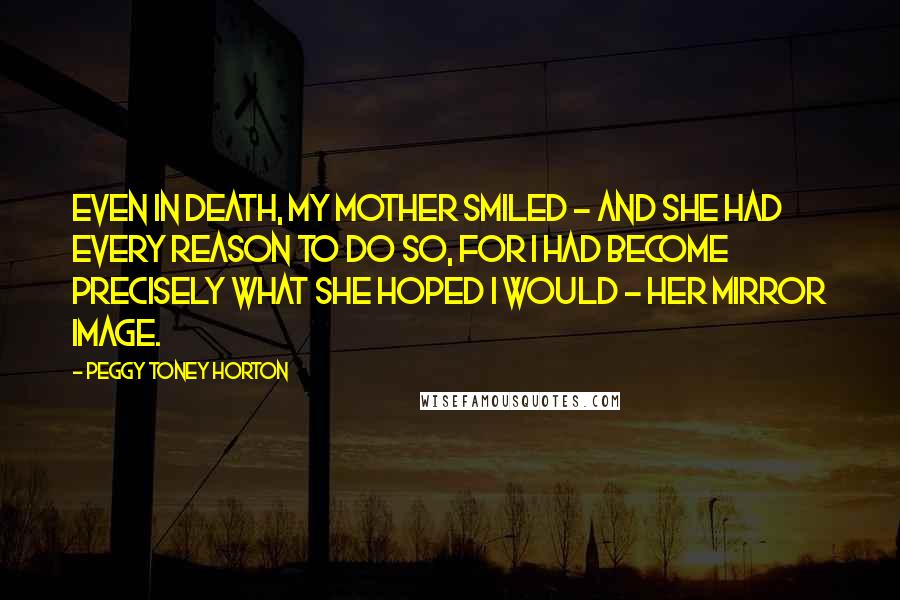 Peggy Toney Horton Quotes: Even in death, my mother smiled - and she had every reason to do so, for I had become precisely what she hoped I would - her mirror image.