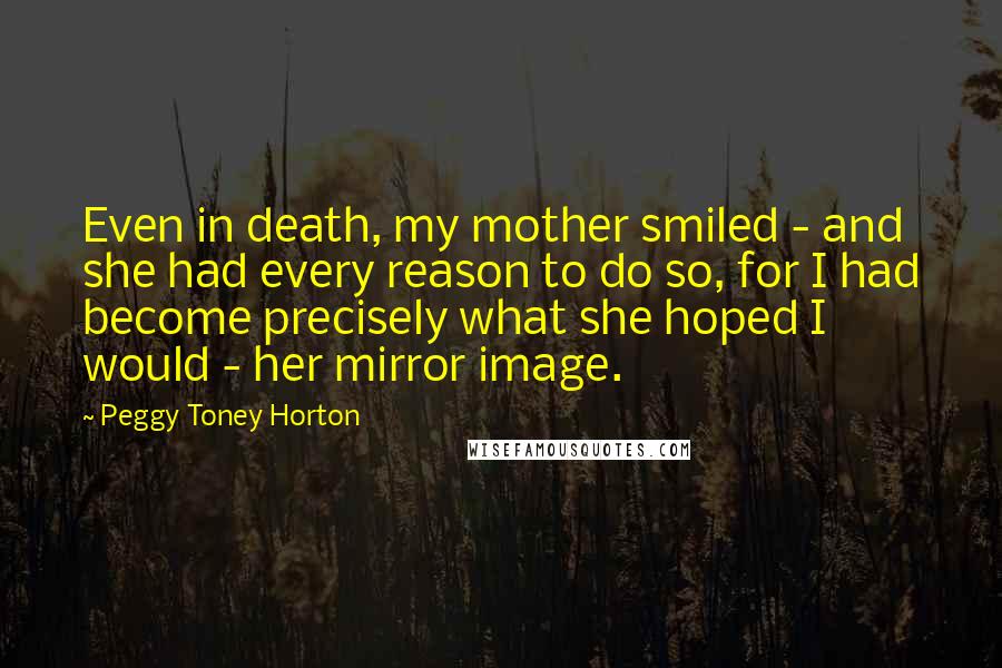 Peggy Toney Horton Quotes: Even in death, my mother smiled - and she had every reason to do so, for I had become precisely what she hoped I would - her mirror image.
