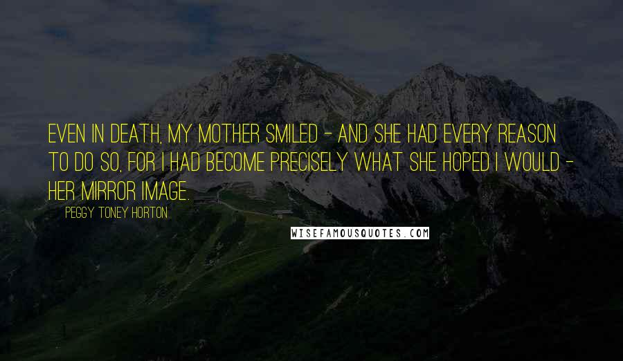 Peggy Toney Horton Quotes: Even in death, my mother smiled - and she had every reason to do so, for I had become precisely what she hoped I would - her mirror image.