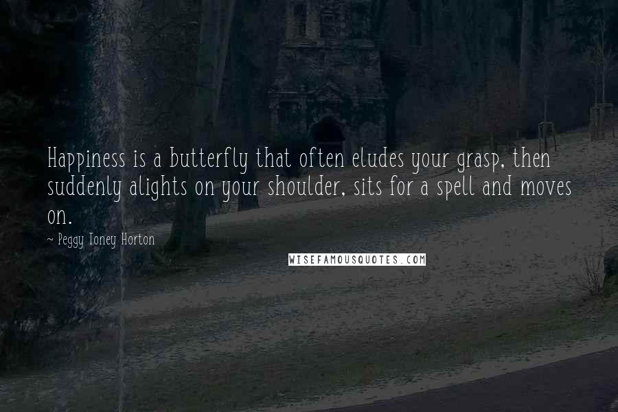 Peggy Toney Horton Quotes: Happiness is a butterfly that often eludes your grasp, then suddenly alights on your shoulder, sits for a spell and moves on.