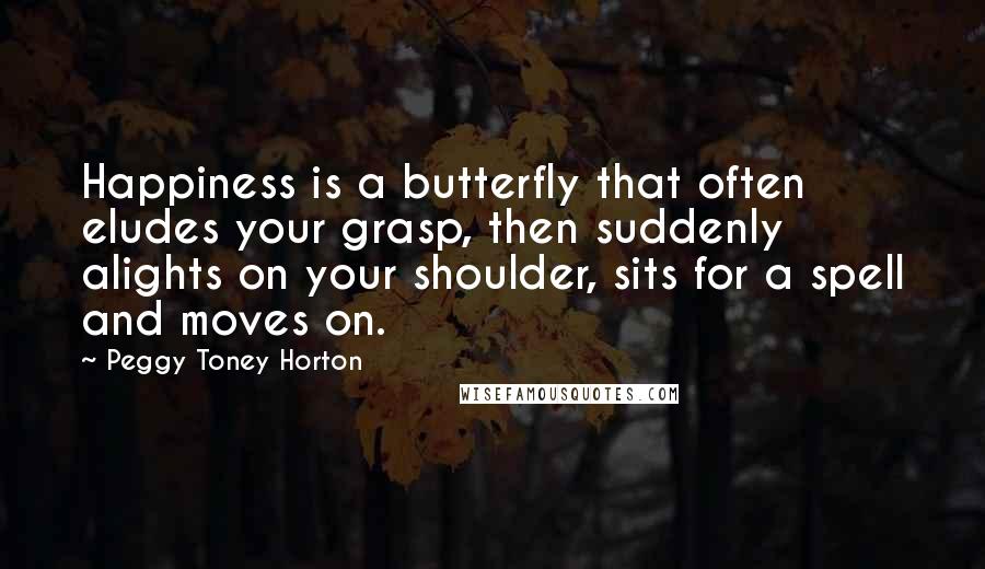 Peggy Toney Horton Quotes: Happiness is a butterfly that often eludes your grasp, then suddenly alights on your shoulder, sits for a spell and moves on.