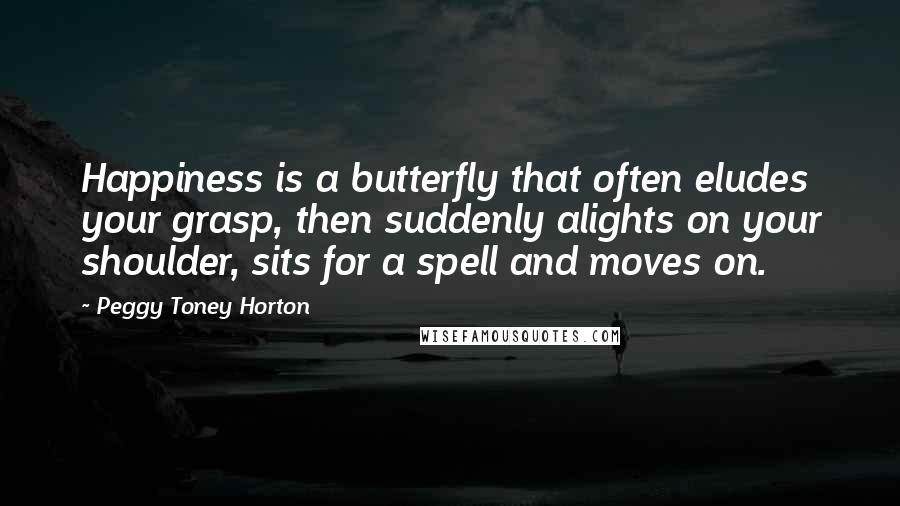 Peggy Toney Horton Quotes: Happiness is a butterfly that often eludes your grasp, then suddenly alights on your shoulder, sits for a spell and moves on.