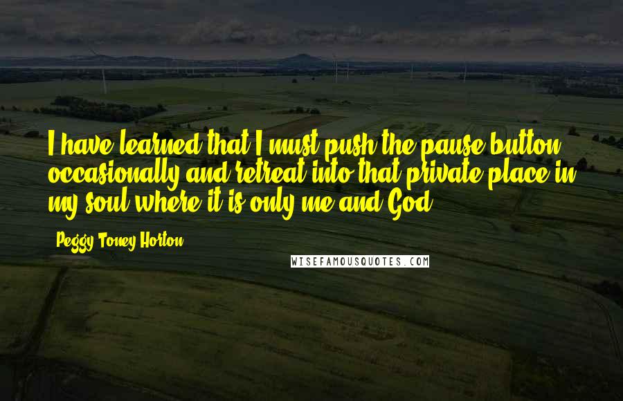 Peggy Toney Horton Quotes: I have learned that I must push the pause button occasionally and retreat into that private place in my soul where it is only me and God!