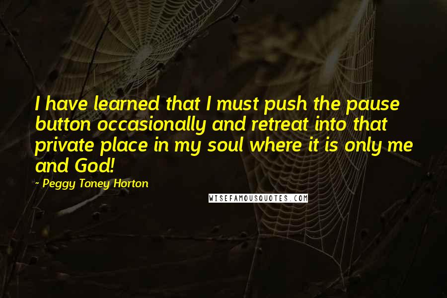 Peggy Toney Horton Quotes: I have learned that I must push the pause button occasionally and retreat into that private place in my soul where it is only me and God!
