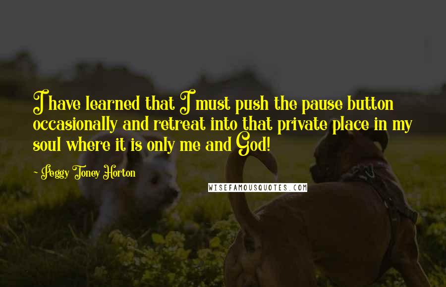 Peggy Toney Horton Quotes: I have learned that I must push the pause button occasionally and retreat into that private place in my soul where it is only me and God!