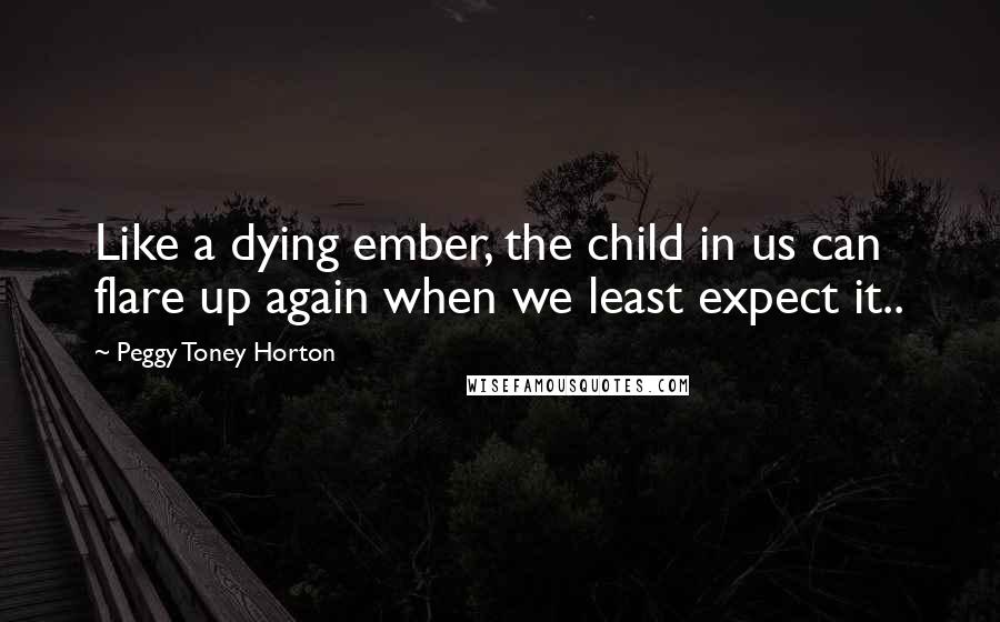 Peggy Toney Horton Quotes: Like a dying ember, the child in us can flare up again when we least expect it..