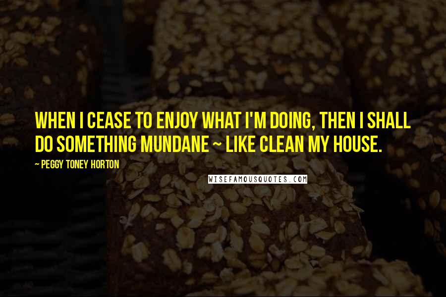 Peggy Toney Horton Quotes: When I cease to enjoy what I'm doing, then I shall do something mundane ~ like clean my house.