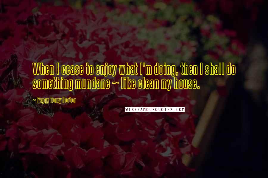 Peggy Toney Horton Quotes: When I cease to enjoy what I'm doing, then I shall do something mundane ~ like clean my house.