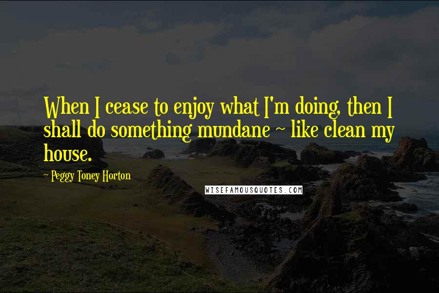 Peggy Toney Horton Quotes: When I cease to enjoy what I'm doing, then I shall do something mundane ~ like clean my house.