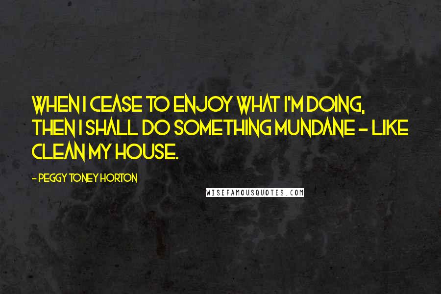 Peggy Toney Horton Quotes: When I cease to enjoy what I'm doing, then I shall do something mundane ~ like clean my house.