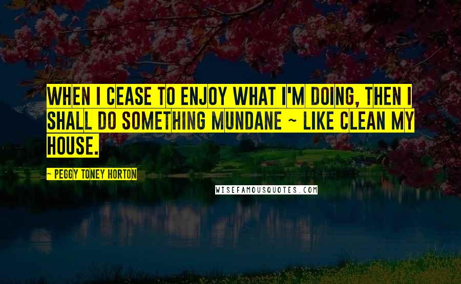 Peggy Toney Horton Quotes: When I cease to enjoy what I'm doing, then I shall do something mundane ~ like clean my house.