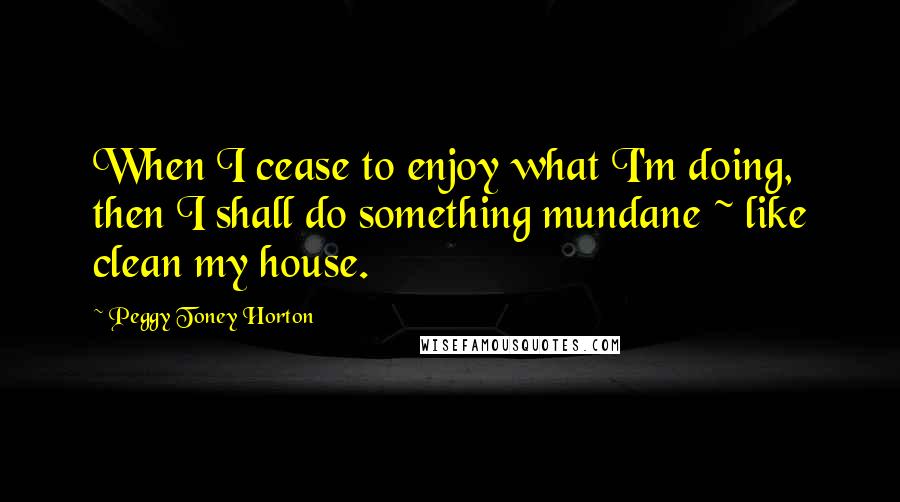 Peggy Toney Horton Quotes: When I cease to enjoy what I'm doing, then I shall do something mundane ~ like clean my house.