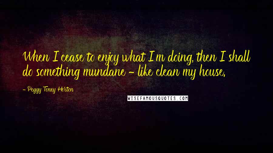 Peggy Toney Horton Quotes: When I cease to enjoy what I'm doing, then I shall do something mundane ~ like clean my house.