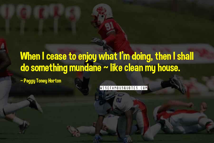 Peggy Toney Horton Quotes: When I cease to enjoy what I'm doing, then I shall do something mundane ~ like clean my house.