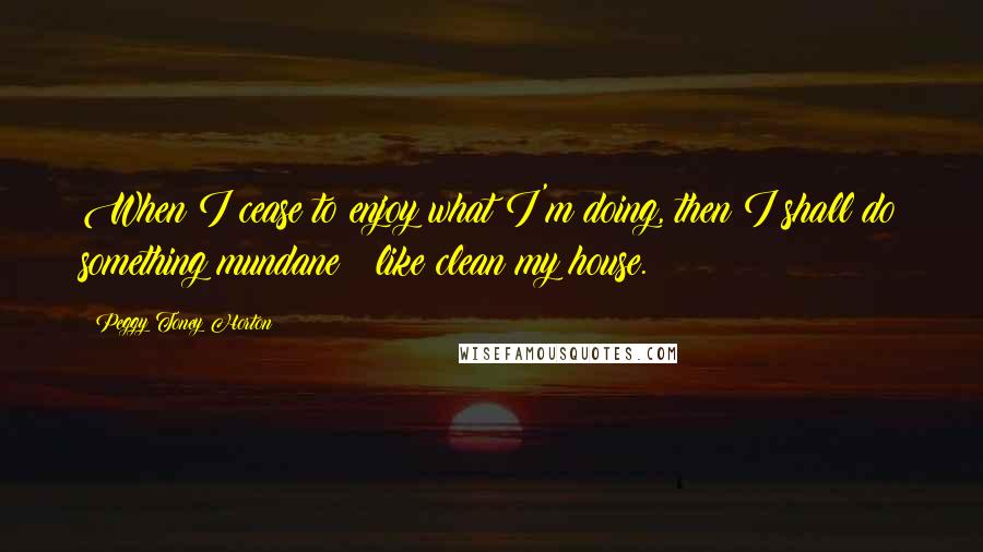 Peggy Toney Horton Quotes: When I cease to enjoy what I'm doing, then I shall do something mundane ~ like clean my house.