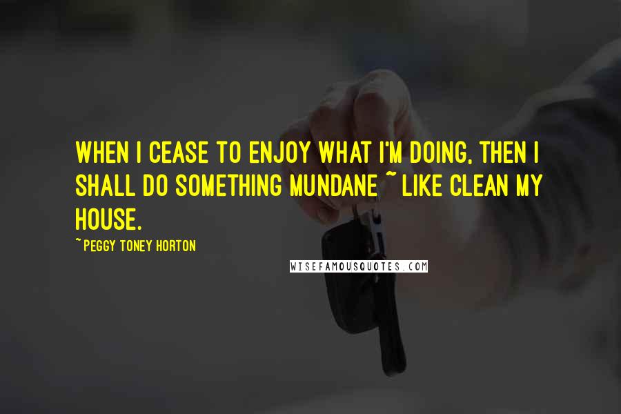 Peggy Toney Horton Quotes: When I cease to enjoy what I'm doing, then I shall do something mundane ~ like clean my house.