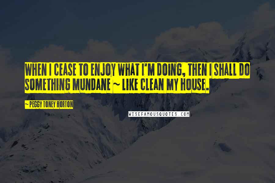 Peggy Toney Horton Quotes: When I cease to enjoy what I'm doing, then I shall do something mundane ~ like clean my house.