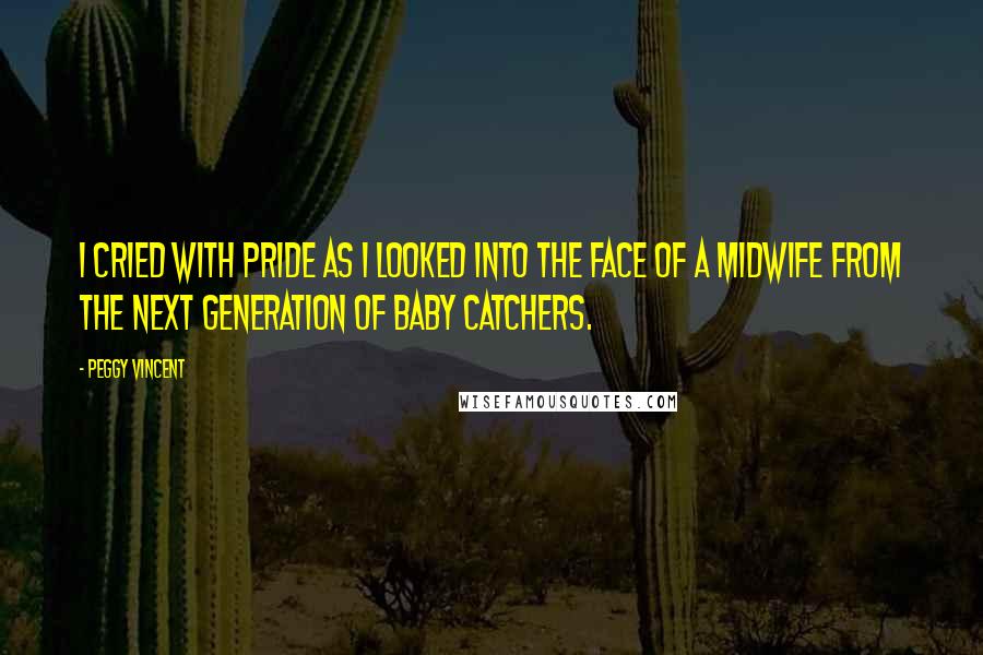 Peggy Vincent Quotes: I cried with pride as I looked into the face of a midwife from the next generation of baby catchers.