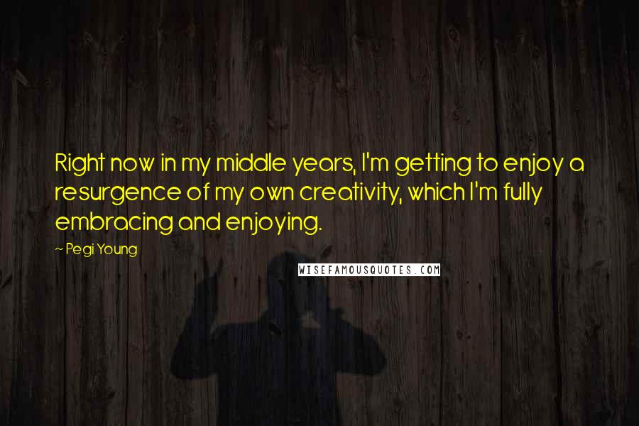 Pegi Young Quotes: Right now in my middle years, I'm getting to enjoy a resurgence of my own creativity, which I'm fully embracing and enjoying.