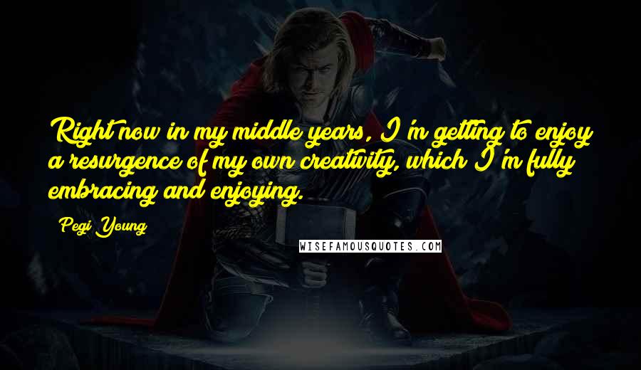 Pegi Young Quotes: Right now in my middle years, I'm getting to enjoy a resurgence of my own creativity, which I'm fully embracing and enjoying.