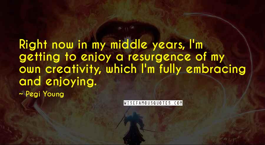 Pegi Young Quotes: Right now in my middle years, I'm getting to enjoy a resurgence of my own creativity, which I'm fully embracing and enjoying.