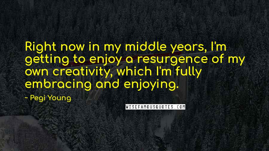 Pegi Young Quotes: Right now in my middle years, I'm getting to enjoy a resurgence of my own creativity, which I'm fully embracing and enjoying.