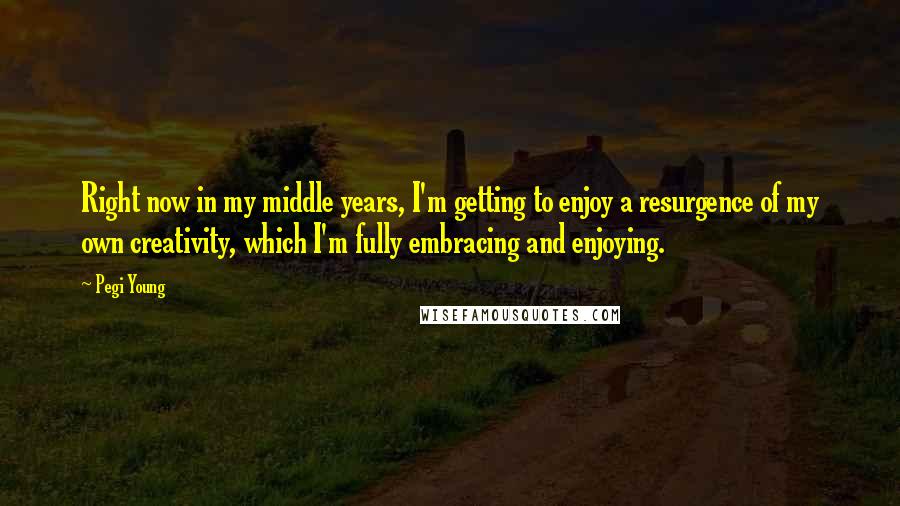 Pegi Young Quotes: Right now in my middle years, I'm getting to enjoy a resurgence of my own creativity, which I'm fully embracing and enjoying.