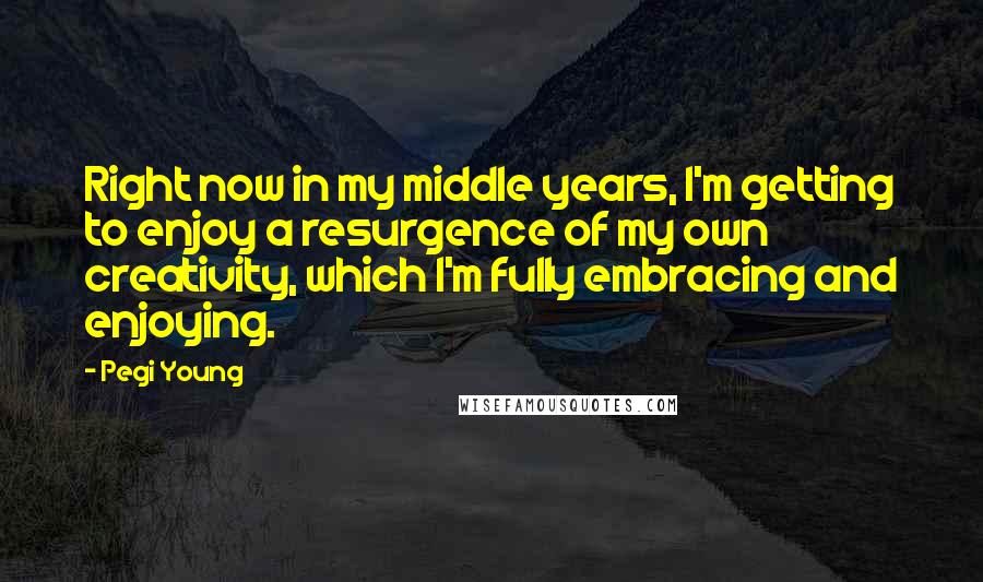 Pegi Young Quotes: Right now in my middle years, I'm getting to enjoy a resurgence of my own creativity, which I'm fully embracing and enjoying.