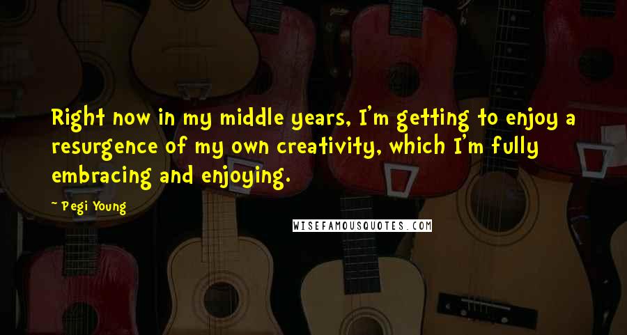 Pegi Young Quotes: Right now in my middle years, I'm getting to enjoy a resurgence of my own creativity, which I'm fully embracing and enjoying.