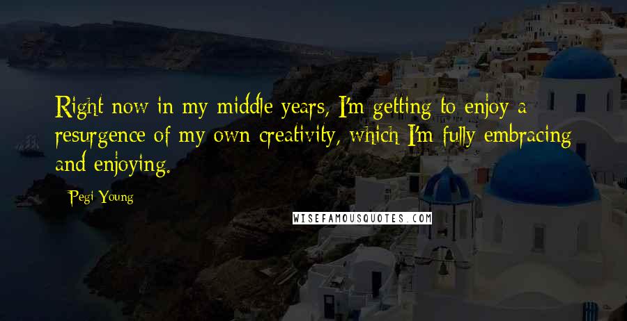 Pegi Young Quotes: Right now in my middle years, I'm getting to enjoy a resurgence of my own creativity, which I'm fully embracing and enjoying.