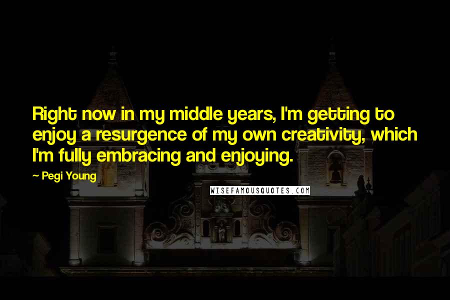 Pegi Young Quotes: Right now in my middle years, I'm getting to enjoy a resurgence of my own creativity, which I'm fully embracing and enjoying.