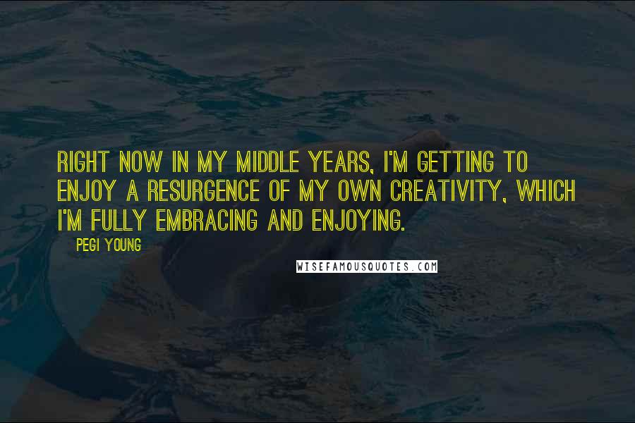 Pegi Young Quotes: Right now in my middle years, I'm getting to enjoy a resurgence of my own creativity, which I'm fully embracing and enjoying.