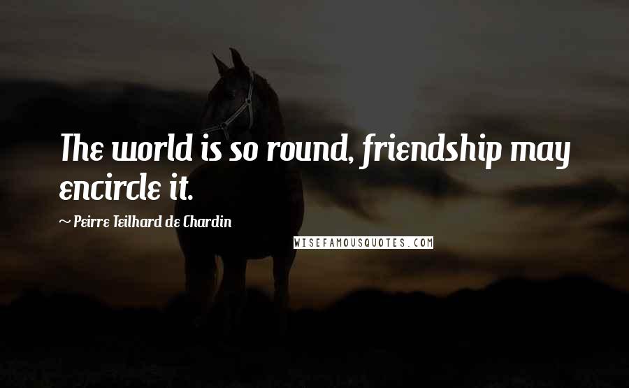 Peirre Teilhard De Chardin Quotes: The world is so round, friendship may encircle it.