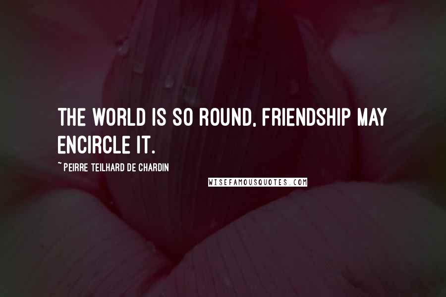 Peirre Teilhard De Chardin Quotes: The world is so round, friendship may encircle it.