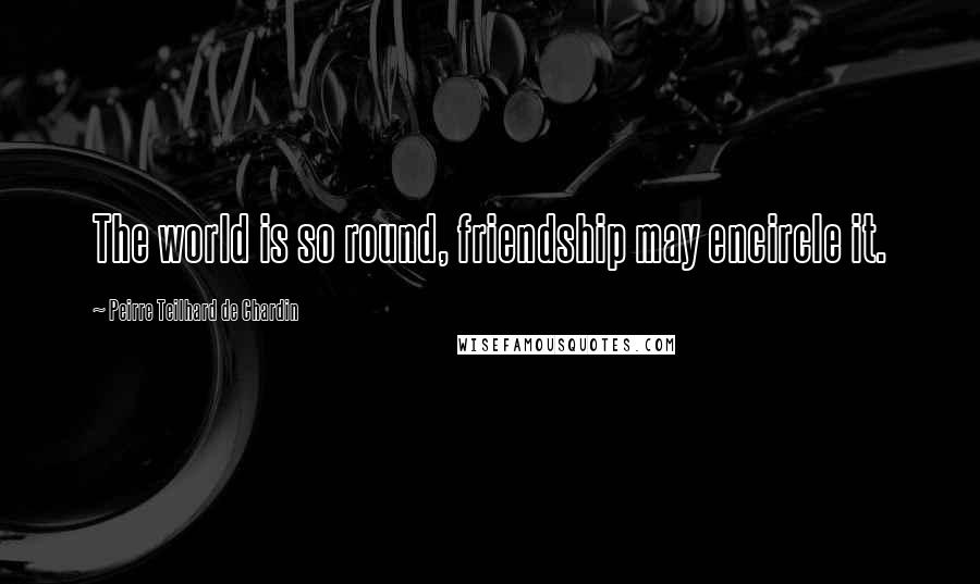 Peirre Teilhard De Chardin Quotes: The world is so round, friendship may encircle it.