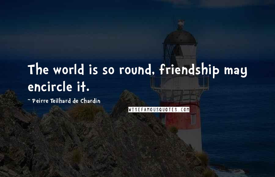 Peirre Teilhard De Chardin Quotes: The world is so round, friendship may encircle it.