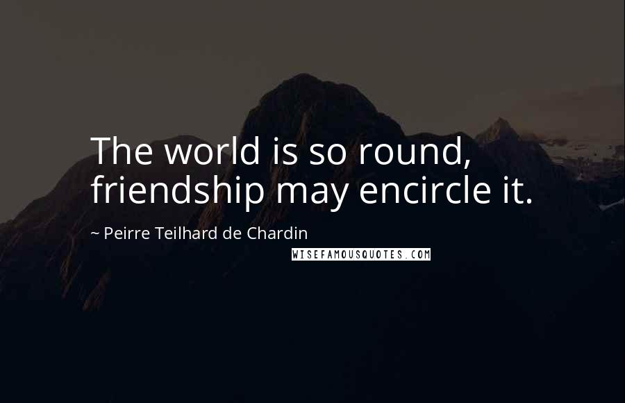 Peirre Teilhard De Chardin Quotes: The world is so round, friendship may encircle it.