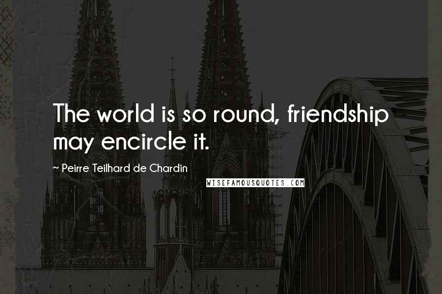 Peirre Teilhard De Chardin Quotes: The world is so round, friendship may encircle it.