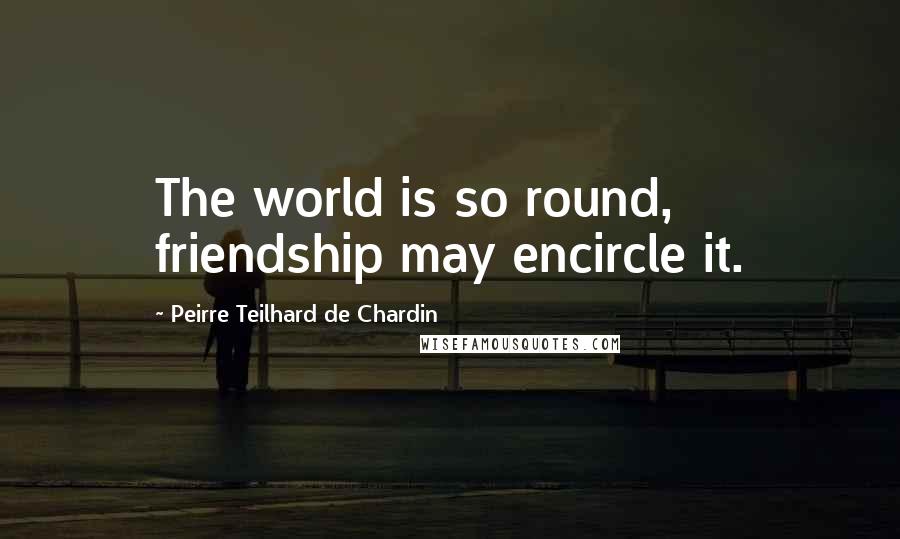 Peirre Teilhard De Chardin Quotes: The world is so round, friendship may encircle it.