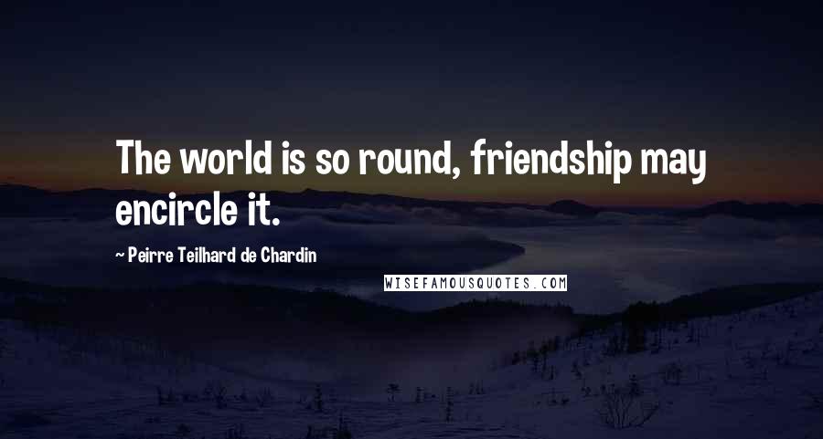 Peirre Teilhard De Chardin Quotes: The world is so round, friendship may encircle it.