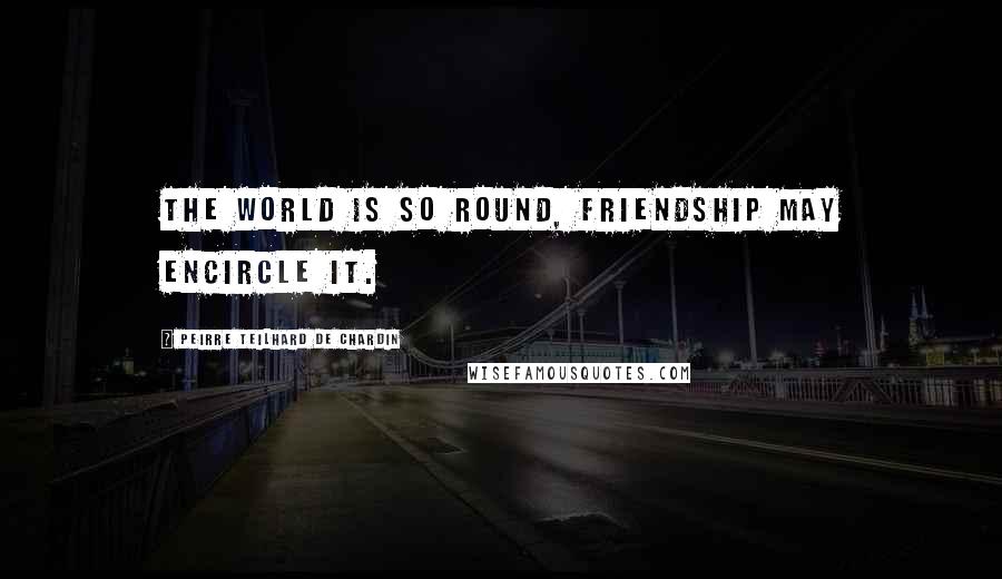 Peirre Teilhard De Chardin Quotes: The world is so round, friendship may encircle it.