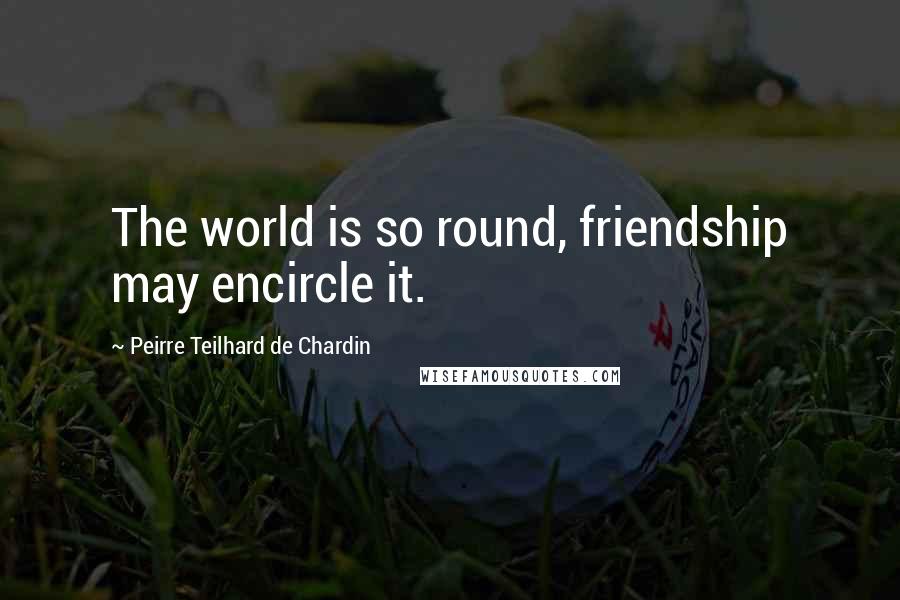 Peirre Teilhard De Chardin Quotes: The world is so round, friendship may encircle it.