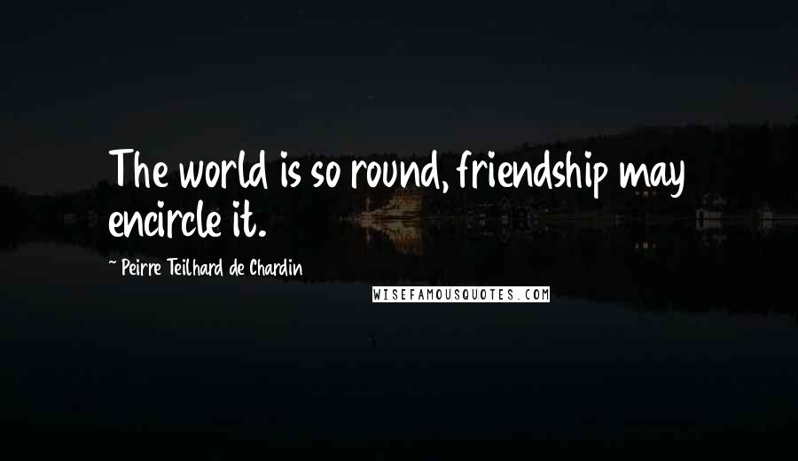 Peirre Teilhard De Chardin Quotes: The world is so round, friendship may encircle it.