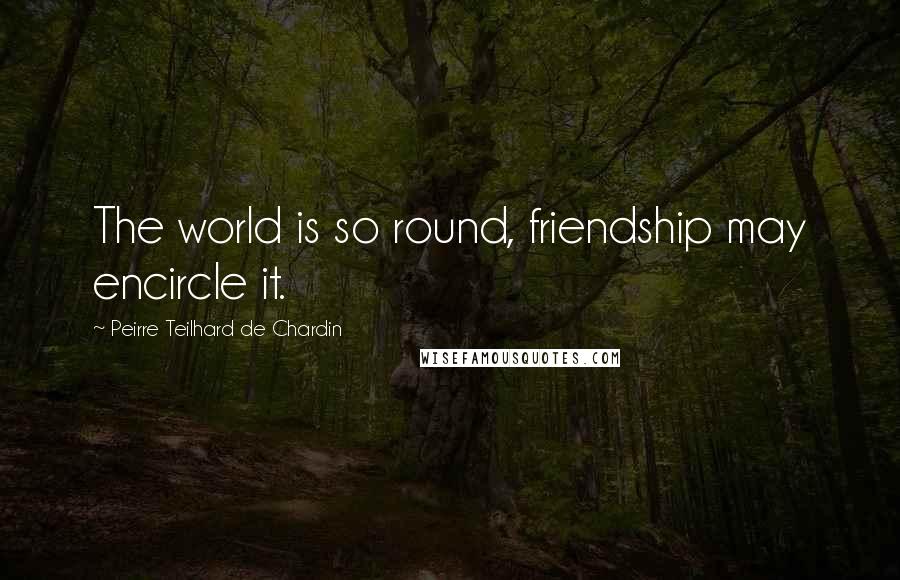 Peirre Teilhard De Chardin Quotes: The world is so round, friendship may encircle it.